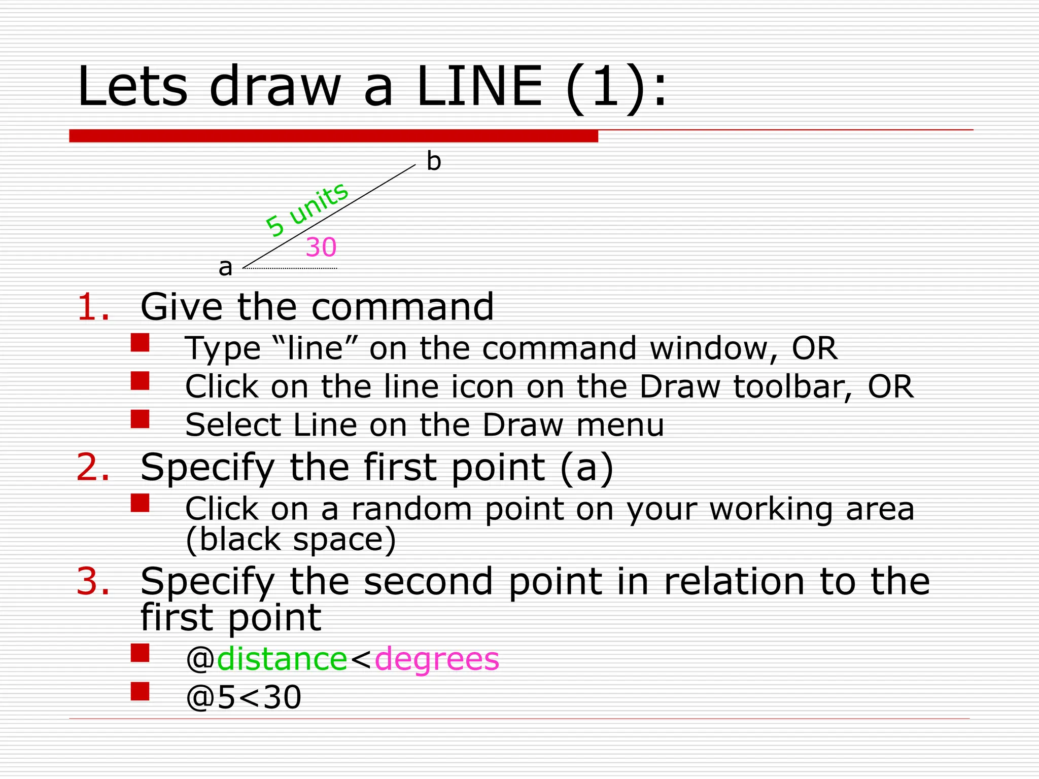 Lets draw a LINE (1):
1. Give the command
 Type “line” on the command window, OR
 Click on the line icon on the Draw toolbar, OR
 Select Line on the Draw menu
2. Specify the first point (a)
 Click on a random point on your working area
(black space)
3. Specify the second point in relation to the
first point
 @distance<degrees
 @5<30
30
5 units
a
b
 
