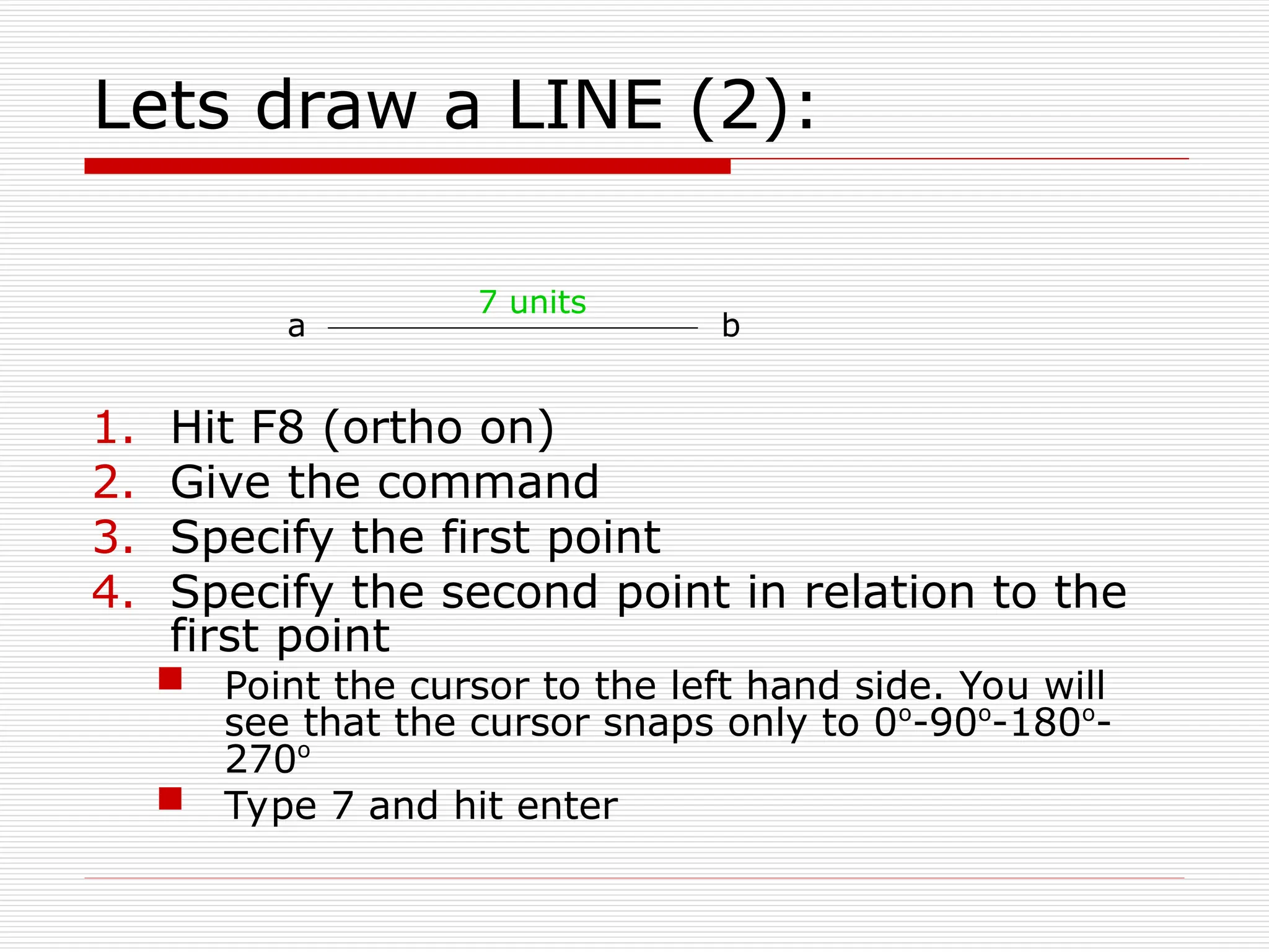 Lets draw a LINE (2):
1. Hit F8 (ortho on)
2. Give the command
3. Specify the first point
4. Specify the second point in relation to the
first point
 Point the cursor to the left hand side. You will
see that the cursor snaps only to 0o
-90o
-180o
-
270o
 Type 7 and hit enter
a b
7 units
 