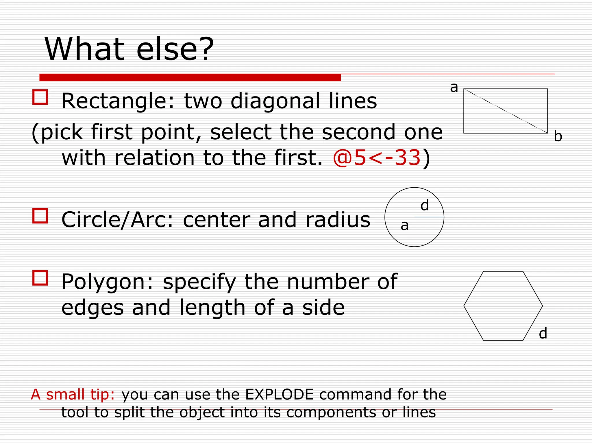 What else?
 Rectangle: two diagonal lines
(pick first point, select the second one
with relation to the first. @5<-33)
 Circle/Arc: center and radius
 Polygon: specify the number of
edges and length of a side
A small tip: you can use the EXPLODE command for the
tool to split the object into its components or lines
a
b
a
d
d
 