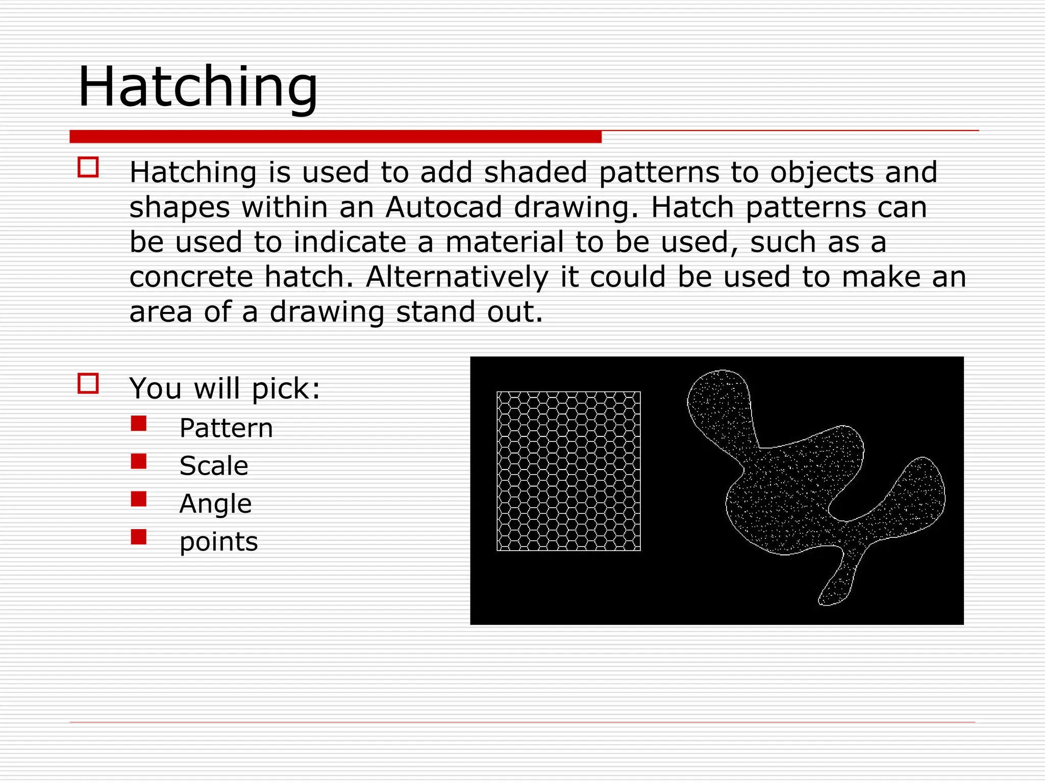 Hatching
 Hatching is used to add shaded patterns to objects and
shapes within an Autocad drawing. Hatch patterns can
be used to indicate a material to be used, such as a
concrete hatch. Alternatively it could be used to make an
area of a drawing stand out.
 You will pick:
 Pattern
 Scale
 Angle
 points
 