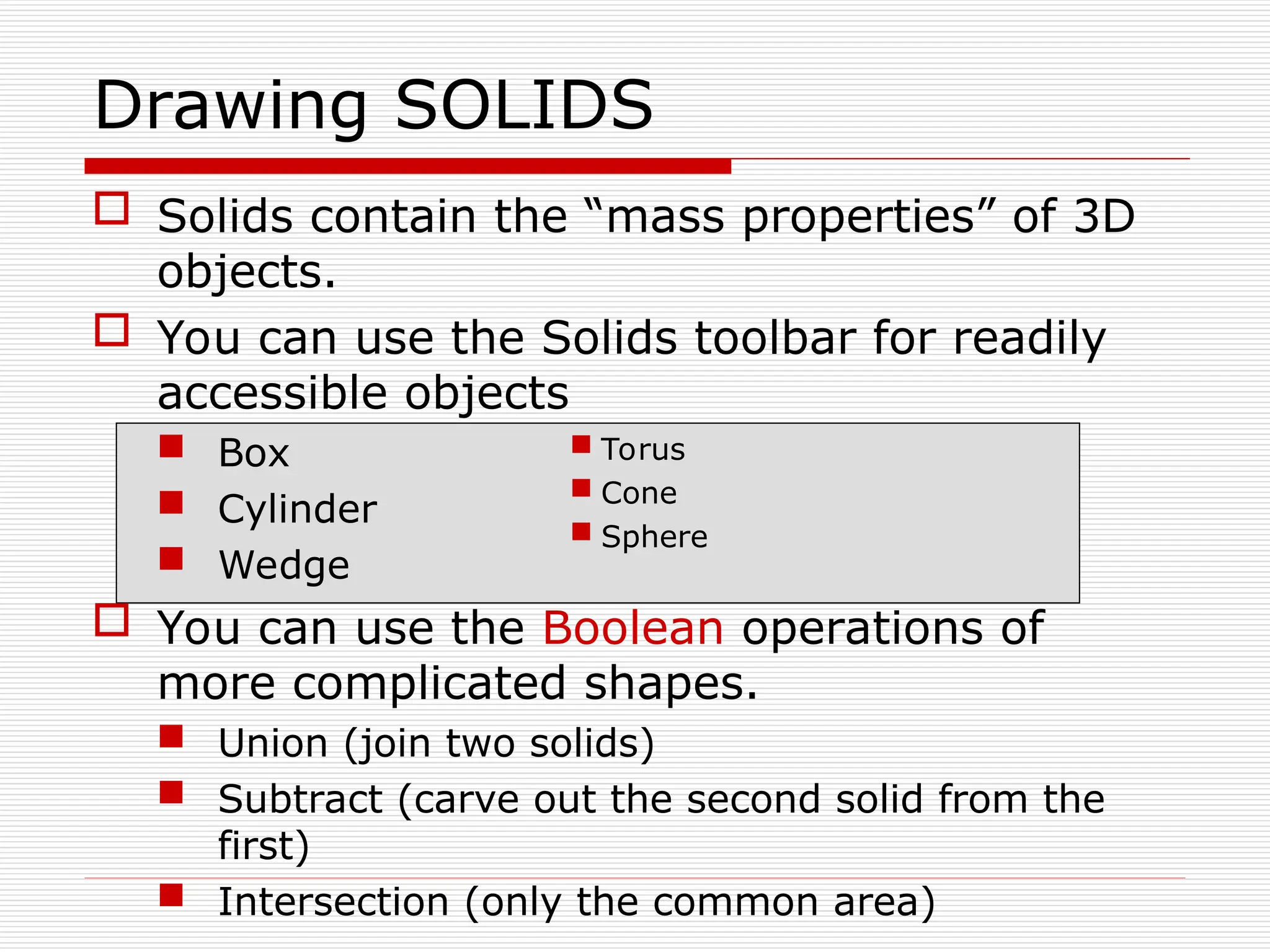  Solids contain the “mass properties” of 3D
objects.
 You can use the Solids toolbar for readily
accessible objects
 Box
 Cylinder
 Wedge
 You can use the Boolean operations of
more complicated shapes.
 Union (join two solids)
 Subtract (carve out the second solid from the
first)
 Intersection (only the common area)
Drawing SOLIDS
 Torus
 Cone
 Sphere
 