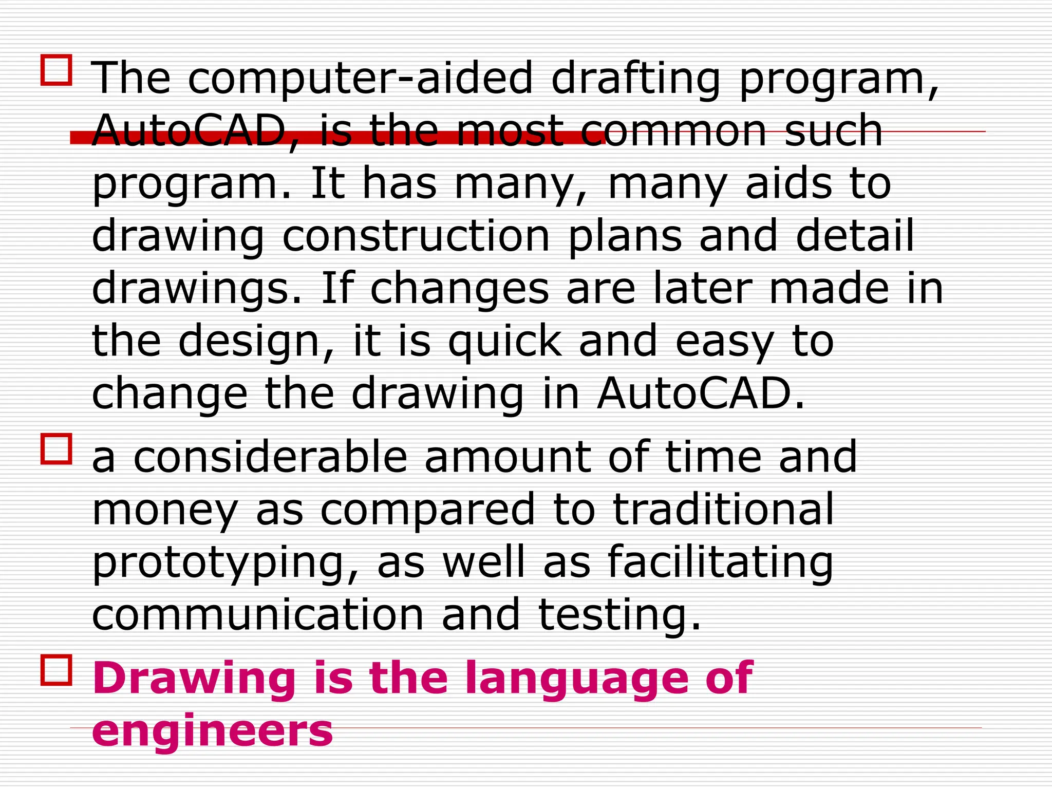  The computer-aided drafting program,
AutoCAD, is the most common such
program. It has many, many aids to
drawing construction plans and detail
drawings. If changes are later made in
the design, it is quick and easy to
change the drawing in AutoCAD.
 a considerable amount of time and
money as compared to traditional
prototyping, as well as facilitating
communication and testing.
 Drawing is the language of
engineers
 