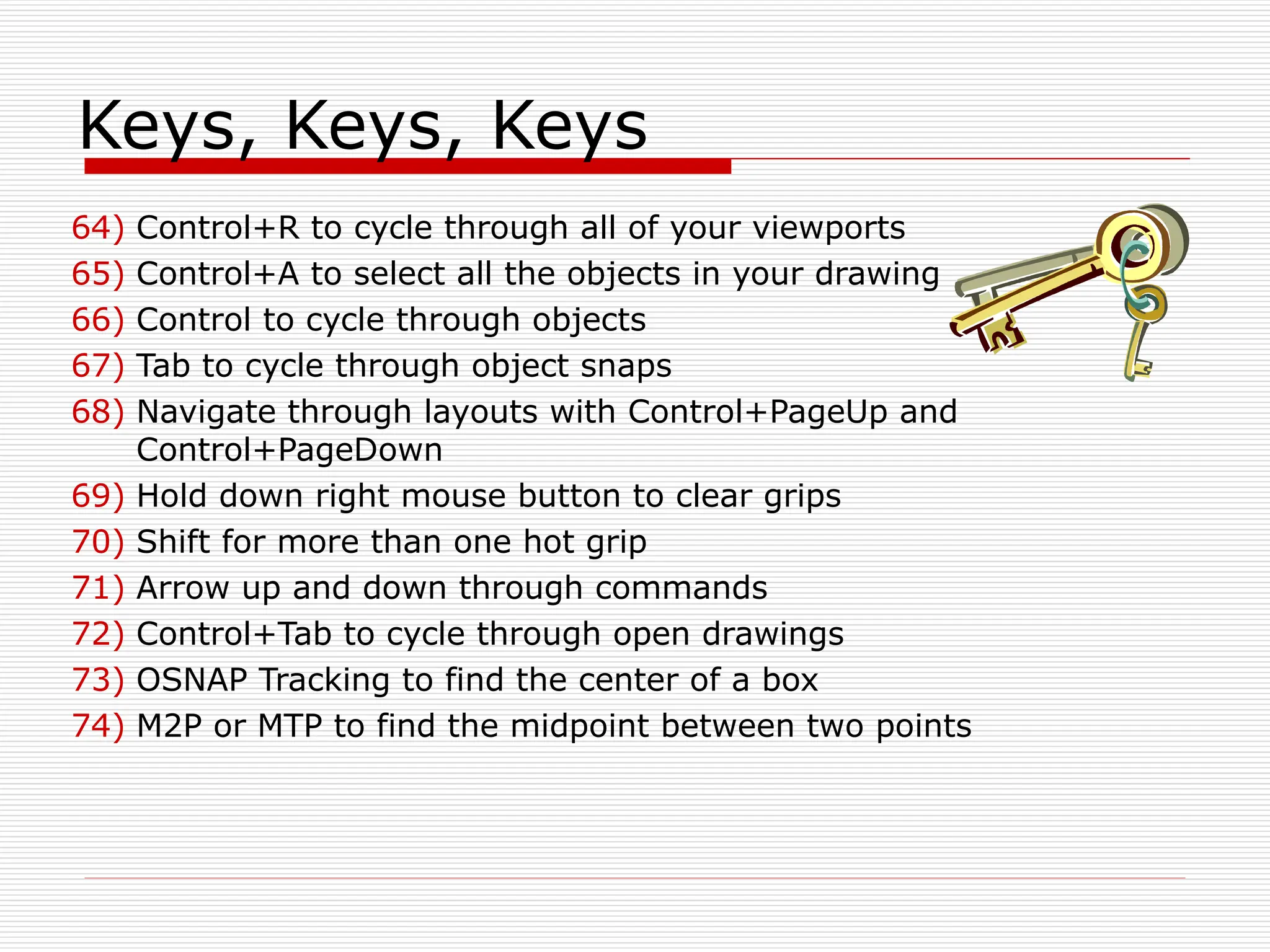 Keys, Keys, Keys
64) Control+R to cycle through all of your viewports
65) Control+A to select all the objects in your drawing
66) Control to cycle through objects
67) Tab to cycle through object snaps
68) Navigate through layouts with Control+PageUp and
Control+PageDown
69) Hold down right mouse button to clear grips
70) Shift for more than one hot grip
71) Arrow up and down through commands
72) Control+Tab to cycle through open drawings
73) OSNAP Tracking to find the center of a box
74) M2P or MTP to find the midpoint between two points
 