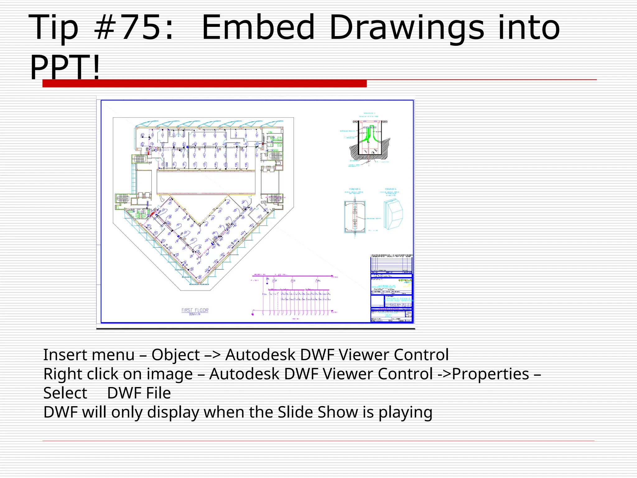 Tip #75: Embed Drawings into
PPT!
Insert menu – Object –> Autodesk DWF Viewer Control
Right click on image – Autodesk DWF Viewer Control ->Properties –
Select DWF File
DWF will only display when the Slide Show is playing
 