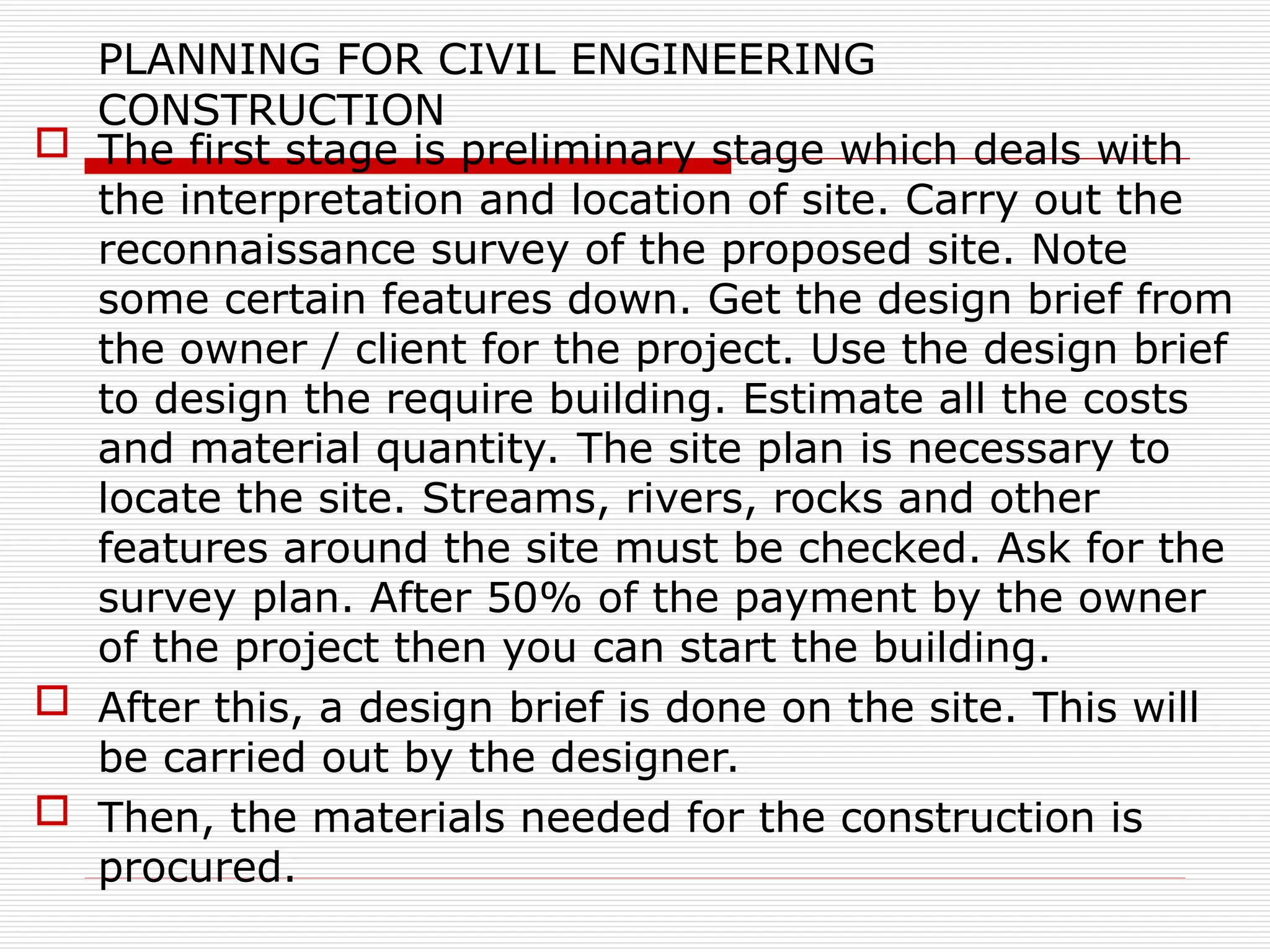 PLANNING FOR CIVIL ENGINEERING
CONSTRUCTION
 The first stage is preliminary stage which deals with
the interpretation and location of site. Carry out the
reconnaissance survey of the proposed site. Note
some certain features down. Get the design brief from
the owner / client for the project. Use the design brief
to design the require building. Estimate all the costs
and material quantity. The site plan is necessary to
locate the site. Streams, rivers, rocks and other
features around the site must be checked. Ask for the
survey plan. After 50% of the payment by the owner
of the project then you can start the building.
 After this, a design brief is done on the site. This will
be carried out by the designer.
 Then, the materials needed for the construction is
procured.
 