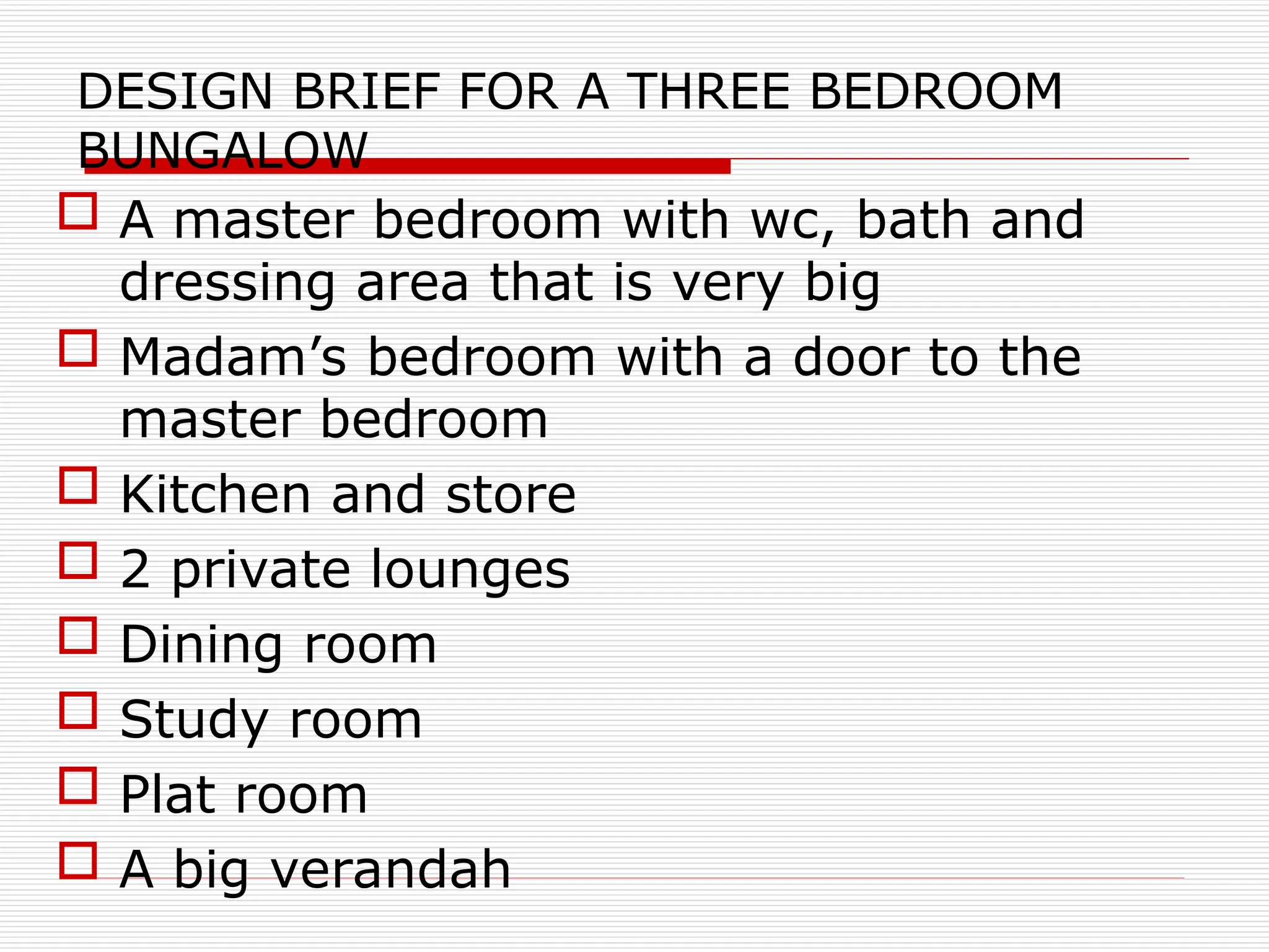 DESIGN BRIEF FOR A THREE BEDROOM
BUNGALOW
 A master bedroom with wc, bath and
dressing area that is very big
 Madam’s bedroom with a door to the
master bedroom
 Kitchen and store
 2 private lounges
 Dining room
 Study room
 Plat room
 A big verandah
 