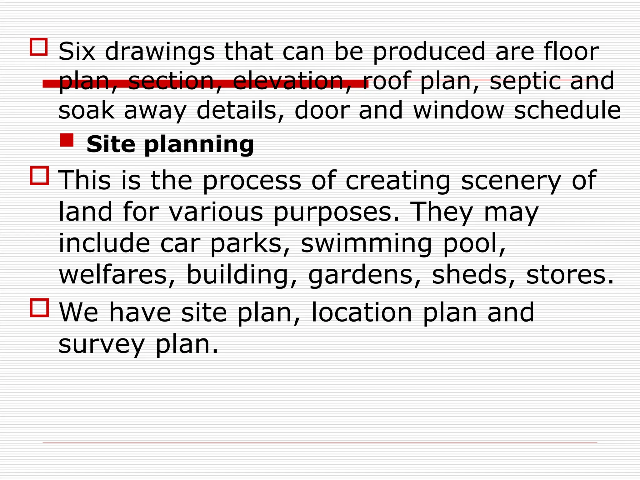 Six drawings that can be produced are floor
plan, section, elevation, roof plan, septic and
soak away details, door and window schedule
 Site planning
 This is the process of creating scenery of
land for various purposes. They may
include car parks, swimming pool,
welfares, building, gardens, sheds, stores.
 We have site plan, location plan and
survey plan.
 