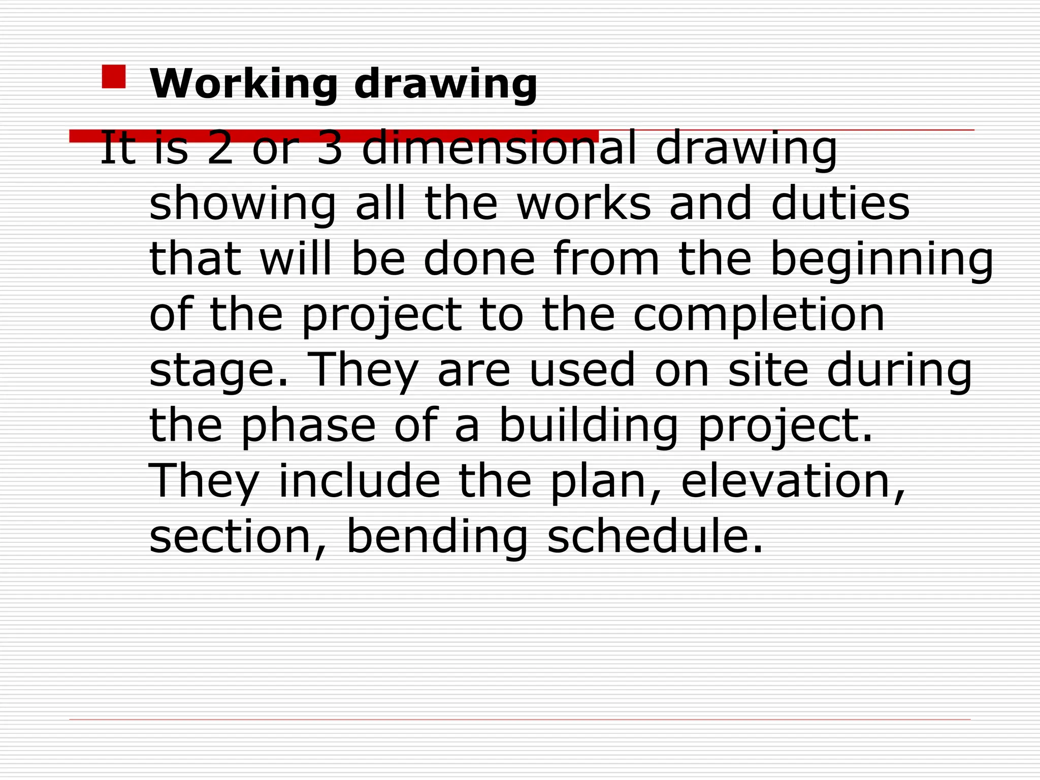  Working drawing
It is 2 or 3 dimensional drawing
showing all the works and duties
that will be done from the beginning
of the project to the completion
stage. They are used on site during
the phase of a building project.
They include the plan, elevation,
section, bending schedule.
 