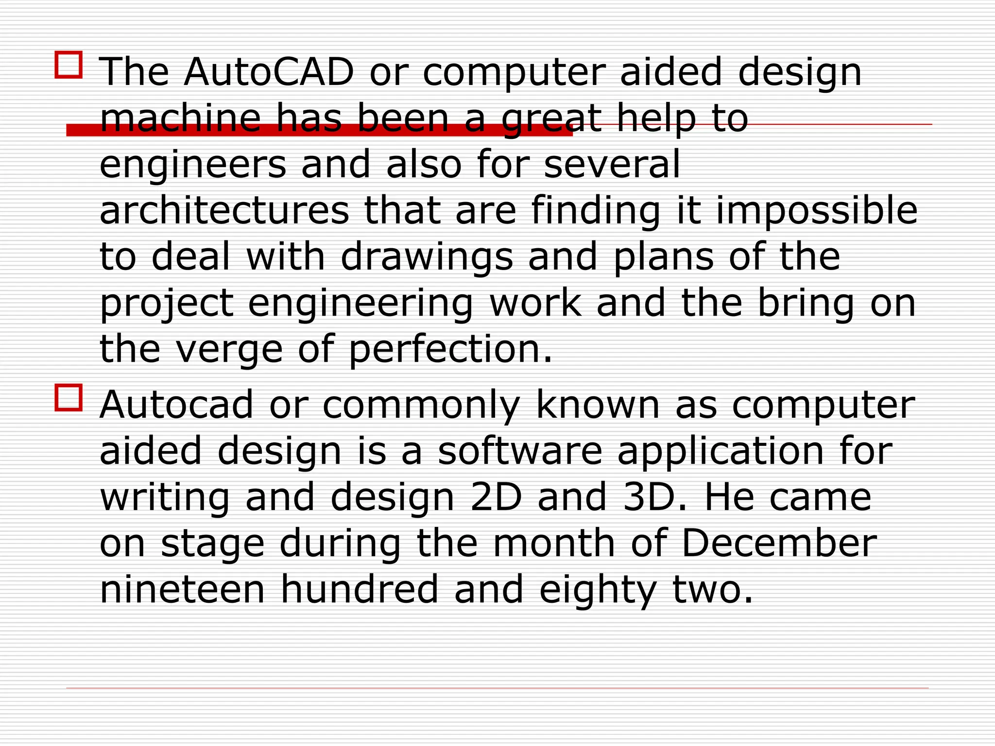  The AutoCAD or computer aided design
machine has been a great help to
engineers and also for several
architectures that are finding it impossible
to deal with drawings and plans of the
project engineering work and the bring on
the verge of perfection.
 Autocad or commonly known as computer
aided design is a software application for
writing and design 2D and 3D. He came
on stage during the month of December
nineteen hundred and eighty two.
 