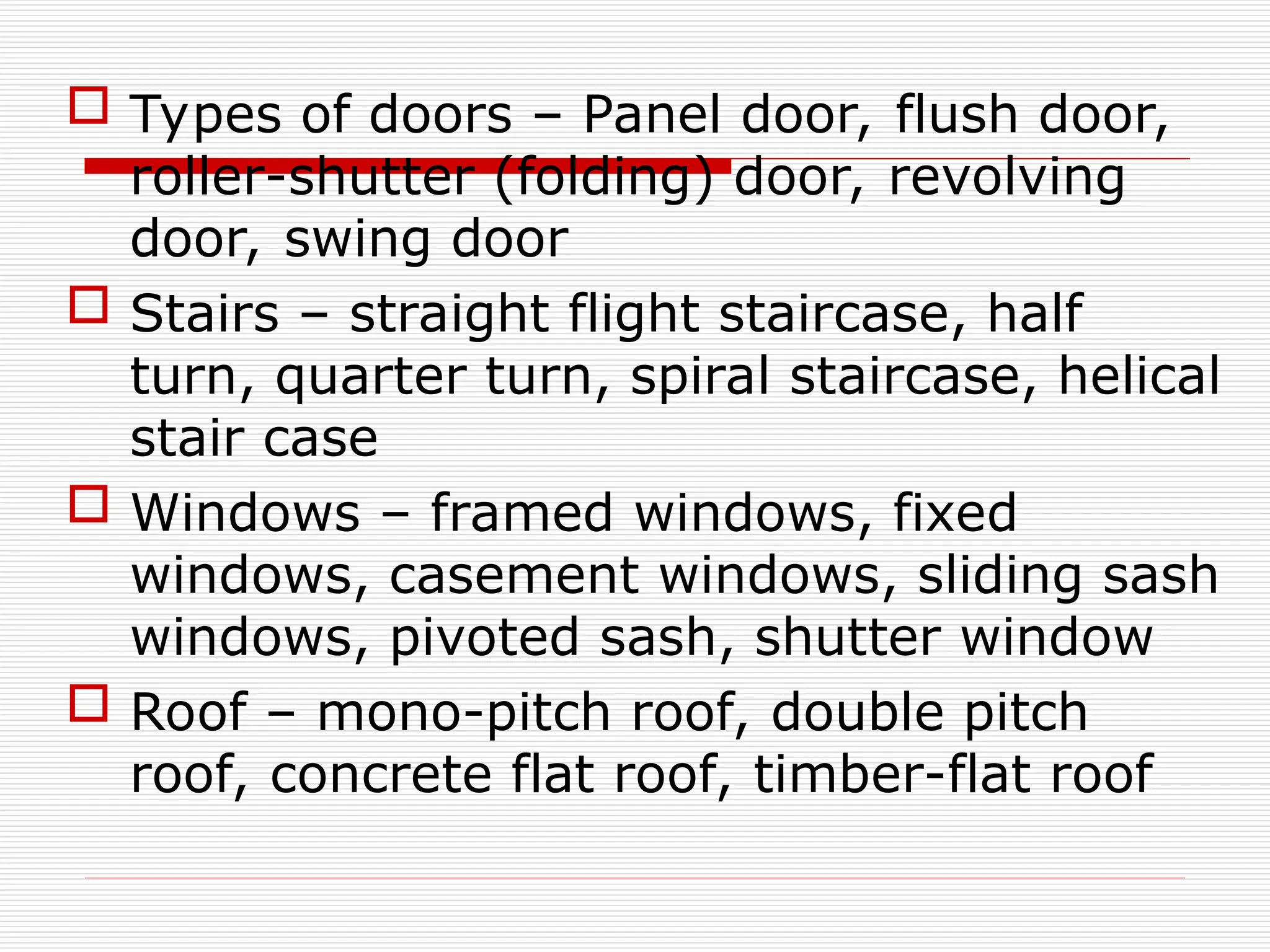  Types of doors – Panel door, flush door,
roller-shutter (folding) door, revolving
door, swing door
 Stairs – straight flight staircase, half
turn, quarter turn, spiral staircase, helical
stair case
 Windows – framed windows, fixed
windows, casement windows, sliding sash
windows, pivoted sash, shutter window
 Roof – mono-pitch roof, double pitch
roof, concrete flat roof, timber-flat roof
 