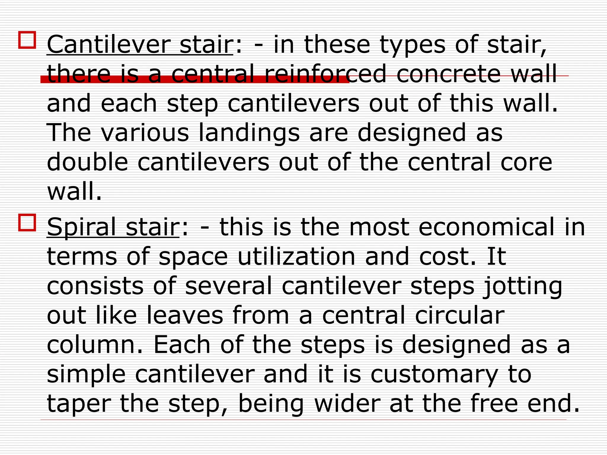  Cantilever stair: - in these types of stair,
there is a central reinforced concrete wall
and each step cantilevers out of this wall.
The various landings are designed as
double cantilevers out of the central core
wall.
 Spiral stair: - this is the most economical in
terms of space utilization and cost. It
consists of several cantilever steps jotting
out like leaves from a central circular
column. Each of the steps is designed as a
simple cantilever and it is customary to
taper the step, being wider at the free end.
 