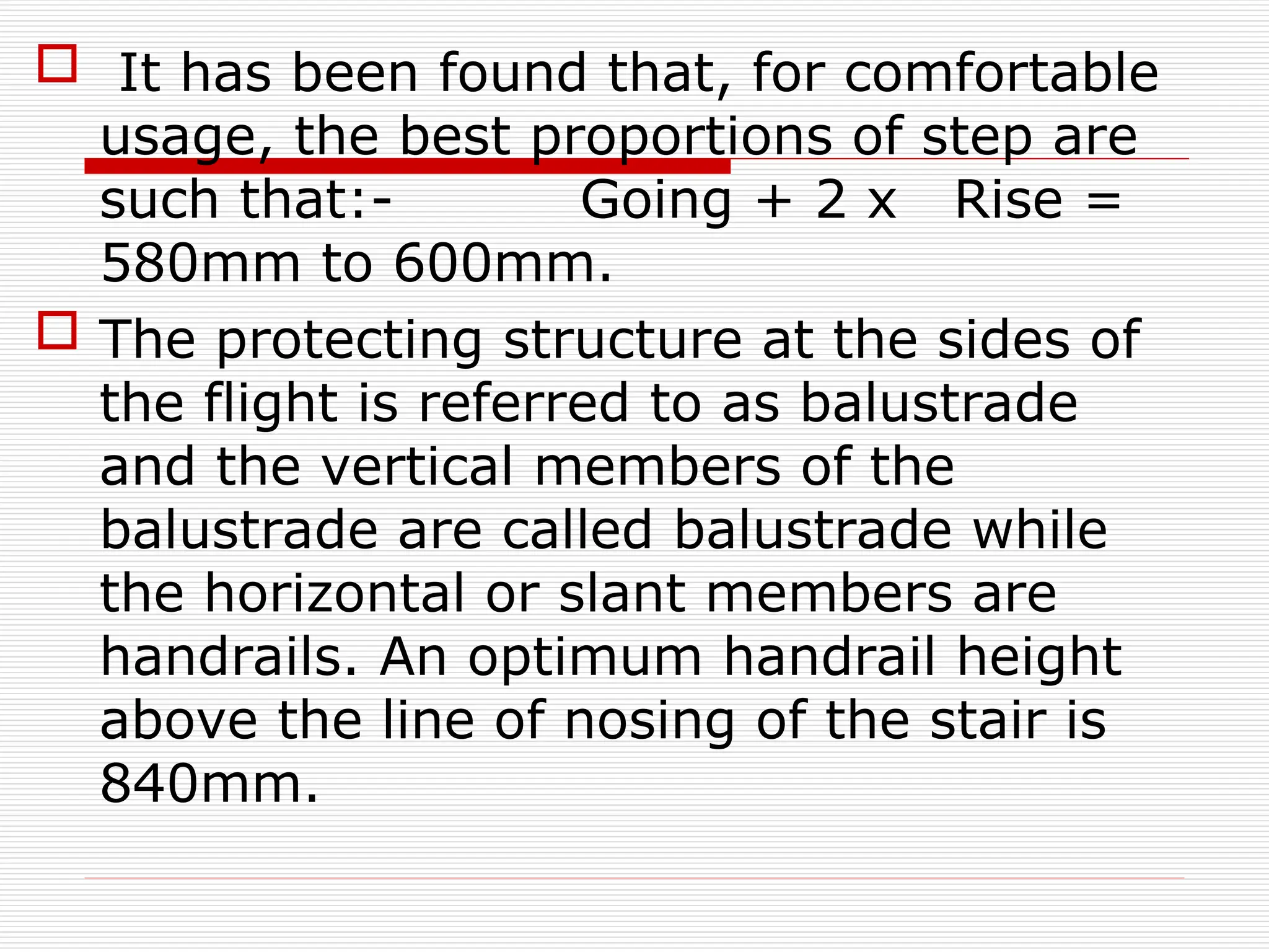  It has been found that, for comfortable
usage, the best proportions of step are
such that:- Going + 2 x Rise =
580mm to 600mm.
 The protecting structure at the sides of
the flight is referred to as balustrade
and the vertical members of the
balustrade are called balustrade while
the horizontal or slant members are
handrails. An optimum handrail height
above the line of nosing of the stair is
840mm.
 