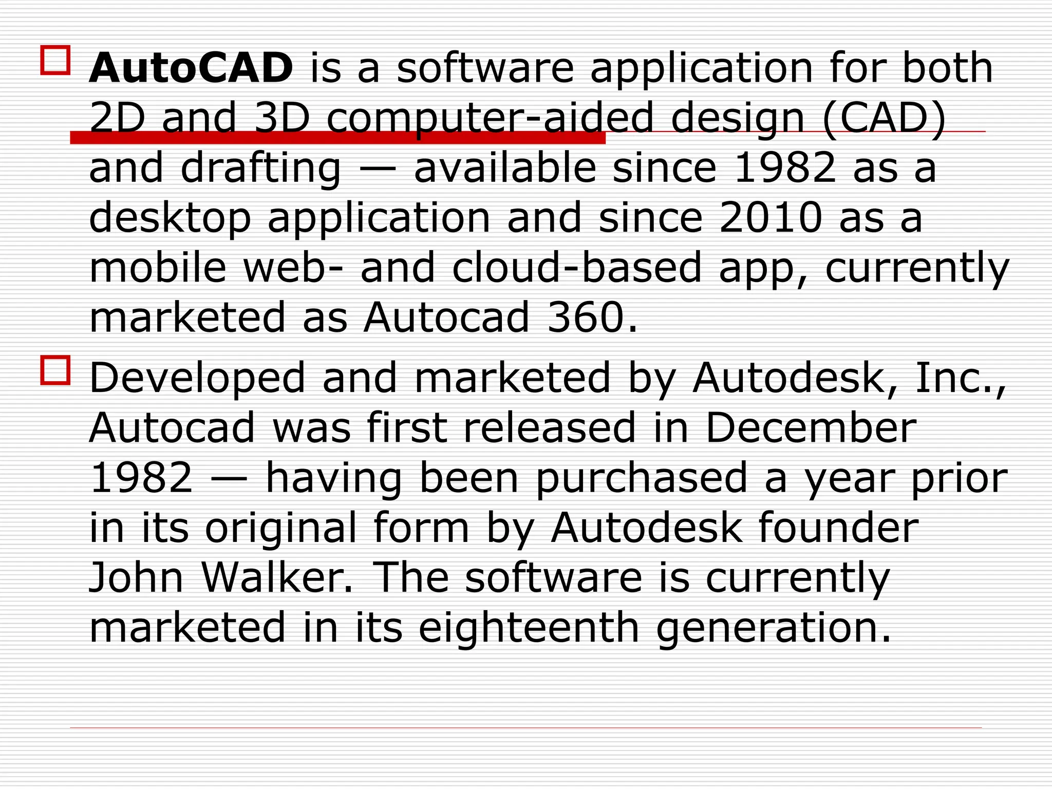  AutoCAD is a software application for both
2D and 3D computer-aided design (CAD)
and drafting — available since 1982 as a
desktop application and since 2010 as a
mobile web- and cloud-based app, currently
marketed as Autocad 360.
 Developed and marketed by Autodesk, Inc.,
Autocad was first released in December
1982 — having been purchased a year prior
in its original form by Autodesk founder
John Walker. The software is currently
marketed in its eighteenth generation.
 