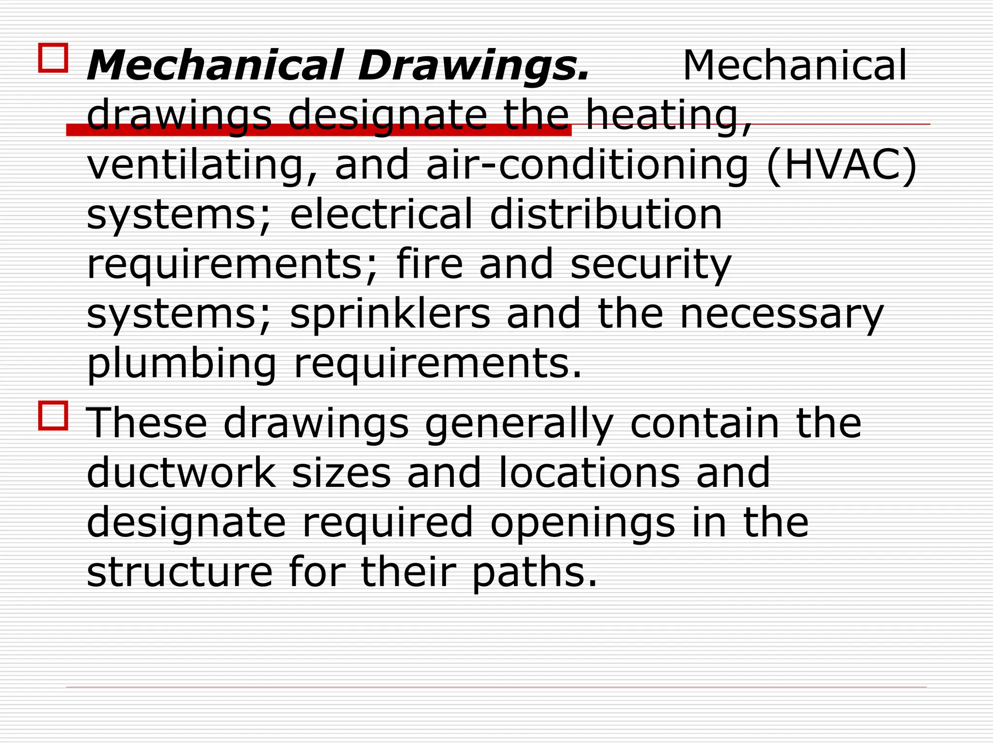  Mechanical Drawings. Mechanical
drawings designate the heating,
ventilating, and air-conditioning (HVAC)
systems; electrical distribution
requirements; fire and security
systems; sprinklers and the necessary
plumbing requirements.
 These drawings generally contain the
ductwork sizes and locations and
designate required openings in the
structure for their paths.
 