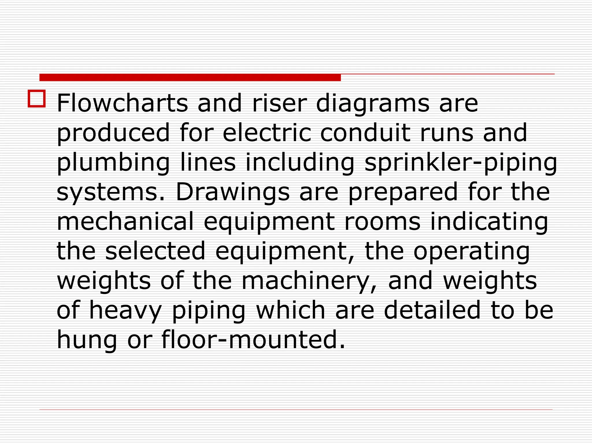  Flowcharts and riser diagrams are
produced for electric conduit runs and
plumbing lines including sprinkler-piping
systems. Drawings are prepared for the
mechanical equipment rooms indicating
the selected equipment, the operating
weights of the machinery, and weights
of heavy piping which are detailed to be
hung or floor-mounted.
 