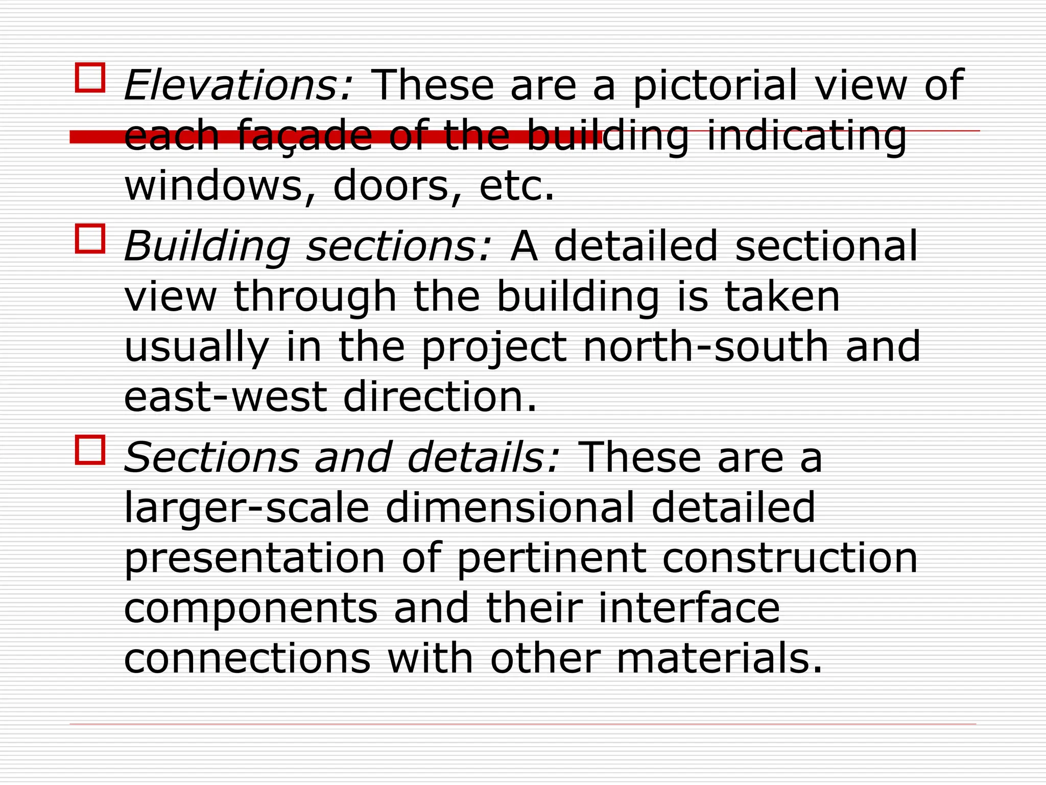  Elevations: These are a pictorial view of
each façade of the building indicating
windows, doors, etc.
 Building sections: A detailed sectional
view through the building is taken
usually in the project north-south and
east-west direction.
 Sections and details: These are a
larger-scale dimensional detailed
presentation of pertinent construction
components and their interface
connections with other materials.
 