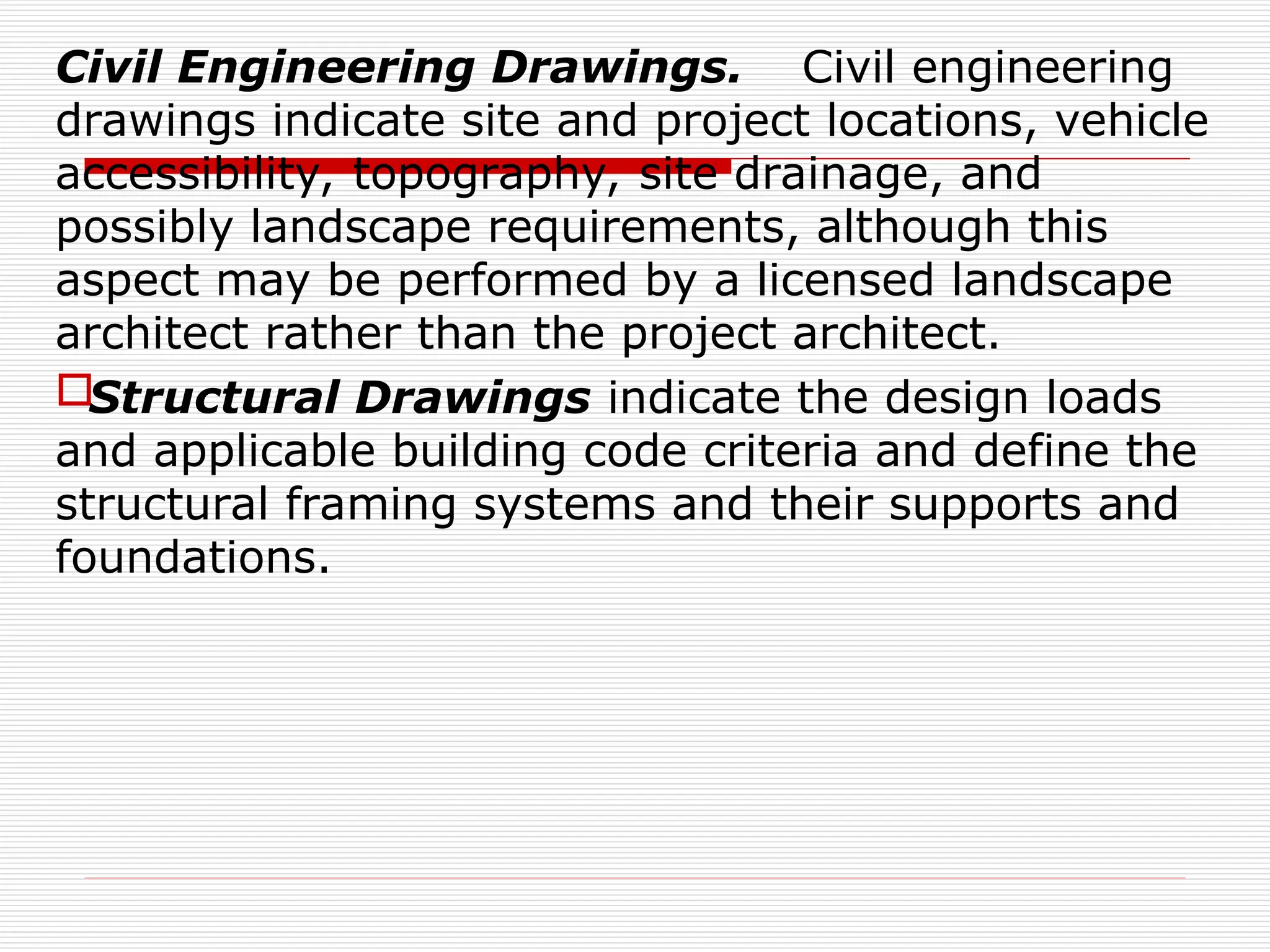 Civil Engineering Drawings. Civil engineering
drawings indicate site and project locations, vehicle
accessibility, topography, site drainage, and
possibly landscape requirements, although this
aspect may be performed by a licensed landscape
architect rather than the project architect.
Structural Drawings indicate the design loads
and applicable building code criteria and define the
structural framing systems and their supports and
foundations.
 