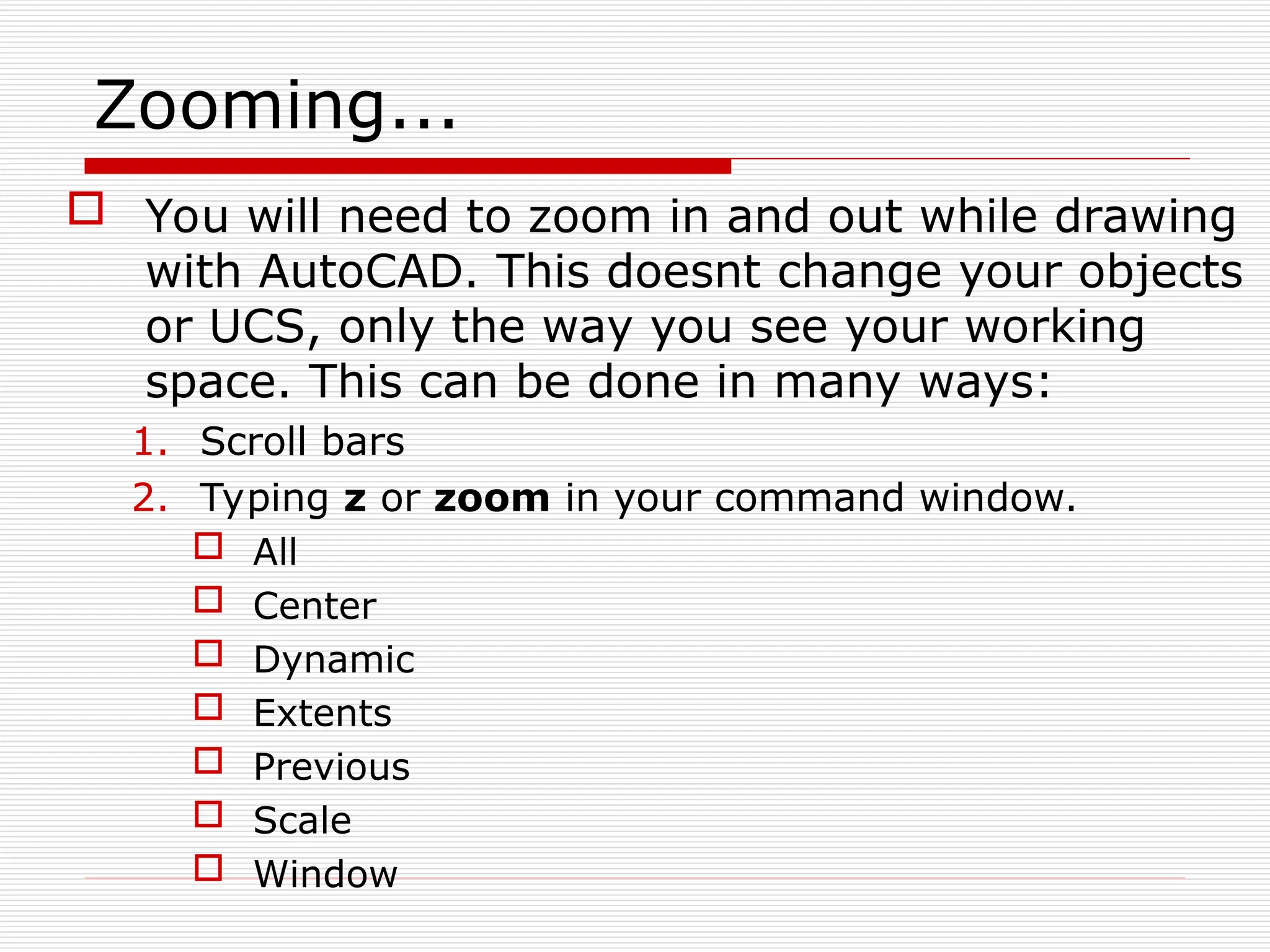 Zooming...
 You will need to zoom in and out while drawing
with AutoCAD. This doesnt change your objects
or UCS, only the way you see your working
space. This can be done in many ways:
1. Scroll bars
2. Typing z or zoom in your command window.
 All
 Center
 Dynamic
 Extents
 Previous
 Scale
 Window
 
