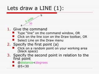 Lets draw a LINE (1):
1. Give the command
 Type “line” on the command window, OR
 Click on the line icon on the Draw toolbar, OR
 Select Line on the Draw menu
2. Specify the first point (a)
 Click on a random point on your working area
(black space)
3. Specify the second point in relation to the
first point
 @distance<degrees
 @5<30
30
5 units
a
b
 