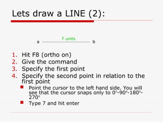 Lets draw a LINE (2):
1. Hit F8 (ortho on)
2. Give the command
3. Specify the first point
4. Specify the second point in relation to the
first point
 Point the cursor to the left hand side. You will
see that the cursor snaps only to 0o
-90o
-180o
-
270o
 Type 7 and hit enter
a b
7 units
 