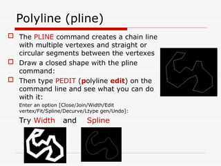Polyline (pline)
 The PLINE command creates a chain line
with multiple vertexes and straight or
circular segments between the vertexes
 Draw a closed shape with the pline
command:
 Then type PEDIT (polyline edit) on the
command line and see what you can do
with it:
Enter an option [Close/Join/Width/Edit
vertex/Fit/Spline/Decurve/Ltype gen/Undo]:
Try Width and Spline
 