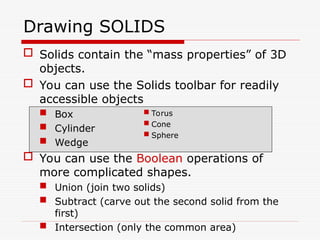  Solids contain the “mass properties” of 3D
objects.
 You can use the Solids toolbar for readily
accessible objects
 Box
 Cylinder
 Wedge
 You can use the Boolean operations of
more complicated shapes.
 Union (join two solids)
 Subtract (carve out the second solid from the
first)
 Intersection (only the common area)
Drawing SOLIDS
 Torus
 Cone
 Sphere
 