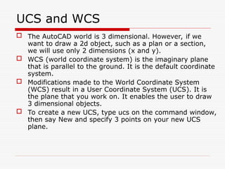 UCS and WCS
 The AutoCAD world is 3 dimensional. However, if we
want to draw a 2d object, such as a plan or a section,
we will use only 2 dimensions (x and y).
 WCS (world coordinate system) is the imaginary plane
that is parallel to the ground. It is the default coordinate
system.
 Modifications made to the World Coordinate System
(WCS) result in a User Coordinate System (UCS). It is
the plane that you work on. It enables the user to draw
3 dimensional objects.
 To create a new UCS, type ucs on the command window,
then say New and specify 3 points on your new UCS
plane.
 
