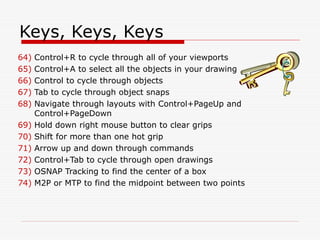 Keys, Keys, Keys
64) Control+R to cycle through all of your viewports
65) Control+A to select all the objects in your drawing
66) Control to cycle through objects
67) Tab to cycle through object snaps
68) Navigate through layouts with Control+PageUp and
Control+PageDown
69) Hold down right mouse button to clear grips
70) Shift for more than one hot grip
71) Arrow up and down through commands
72) Control+Tab to cycle through open drawings
73) OSNAP Tracking to find the center of a box
74) M2P or MTP to find the midpoint between two points
 