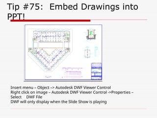 Tip #75: Embed Drawings into
PPT!
Insert menu – Object –> Autodesk DWF Viewer Control
Right click on image – Autodesk DWF Viewer Control ->Properties –
Select DWF File
DWF will only display when the Slide Show is playing
 