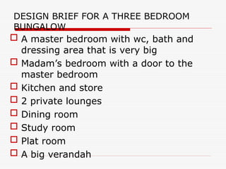 DESIGN BRIEF FOR A THREE BEDROOM
BUNGALOW
 A master bedroom with wc, bath and
dressing area that is very big
 Madam’s bedroom with a door to the
master bedroom
 Kitchen and store
 2 private lounges
 Dining room
 Study room
 Plat room
 A big verandah
 