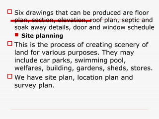  Six drawings that can be produced are floor
plan, section, elevation, roof plan, septic and
soak away details, door and window schedule
 Site planning
 This is the process of creating scenery of
land for various purposes. They may
include car parks, swimming pool,
welfares, building, gardens, sheds, stores.
 We have site plan, location plan and
survey plan.
 