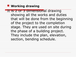  Working drawing
It is 2 or 3 dimensional drawing
showing all the works and duties
that will be done from the beginning
of the project to the completion
stage. They are used on site during
the phase of a building project.
They include the plan, elevation,
section, bending schedule.
 