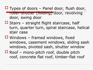  Types of doors – Panel door, flush door,
roller-shutter (folding) door, revolving
door, swing door
 Stairs – straight flight staircase, half
turn, quarter turn, spiral staircase, helical
stair case
 Windows – framed windows, fixed
windows, casement windows, sliding sash
windows, pivoted sash, shutter window
 Roof – mono-pitch roof, double pitch
roof, concrete flat roof, timber-flat roof
 