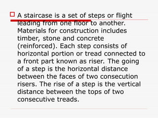  A staircase is a set of steps or flight
leading from one floor to another.
Materials for construction includes
timber, stone and concrete
(reinforced). Each step consists of
horizontal portion or tread connected to
a front part known as riser. The going
of a step is the horizontal distance
between the faces of two consecution
risers. The rise of a step is the vertical
distance between the tops of two
consecutive treads.
 