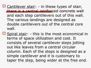 Cantilever stair: - in these types of stair,
there is a central reinforced concrete wall
and each step cantilevers out of this wall.
The various landings are designed as
double cantilevers out of the central core
wall.
 Spiral stair: - this is the most economical in
terms of space utilization and cost. It
consists of several cantilever steps jotting
out like leaves from a central circular
column. Each of the steps is designed as a
simple cantilever and it is customary to
taper the step, being wider at the free end.
 