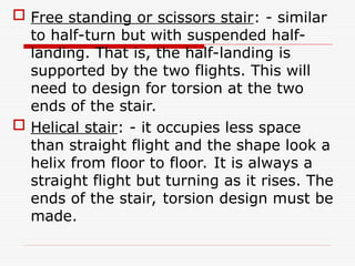  Free standing or scissors stair: - similar
to half-turn but with suspended half-
landing. That is, the half-landing is
supported by the two flights. This will
need to design for torsion at the two
ends of the stair.
 Helical stair: - it occupies less space
than straight flight and the shape look a
helix from floor to floor. It is always a
straight flight but turning as it rises. The
ends of the stair, torsion design must be
made.
 