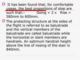  It has been found that, for comfortable
usage, the best proportions of step are
such that:- Going + 2 x Rise =
580mm to 600mm.
 The protecting structure at the sides of
the flight is referred to as balustrade
and the vertical members of the
balustrade are called balustrade while
the horizontal or slant members are
handrails. An optimum handrail height
above the line of nosing of the stair is
840mm.
 