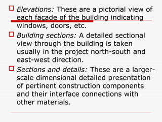  Elevations: These are a pictorial view of
each façade of the building indicating
windows, doors, etc.
 Building sections: A detailed sectional
view through the building is taken
usually in the project north-south and
east-west direction.
 Sections and details: These are a larger-
scale dimensional detailed presentation
of pertinent construction components
and their interface connections with
other materials.
 