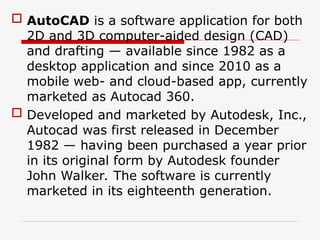  AutoCAD is a software application for both
2D and 3D computer-aided design (CAD)
and drafting — available since 1982 as a
desktop application and since 2010 as a
mobile web- and cloud-based app, currently
marketed as Autocad 360.
 Developed and marketed by Autodesk, Inc.,
Autocad was first released in December
1982 — having been purchased a year prior
in its original form by Autodesk founder
John Walker. The software is currently
marketed in its eighteenth generation.
 