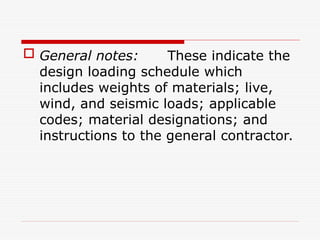  General notes: These indicate the
design loading schedule which
includes weights of materials; live,
wind, and seismic loads; applicable
codes; material designations; and
instructions to the general contractor.
 