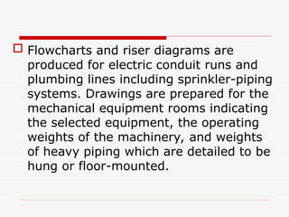  Flowcharts and riser diagrams are
produced for electric conduit runs and
plumbing lines including sprinkler-piping
systems. Drawings are prepared for the
mechanical equipment rooms indicating
the selected equipment, the operating
weights of the machinery, and weights
of heavy piping which are detailed to be
hung or floor-mounted.
 