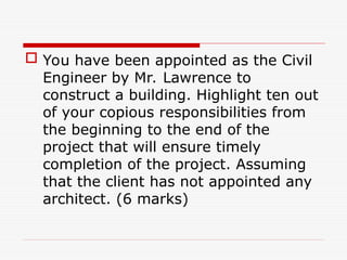  You have been appointed as the Civil
Engineer by Mr. Lawrence to
construct a building. Highlight ten out
of your copious responsibilities from
the beginning to the end of the
project that will ensure timely
completion of the project. Assuming
that the client has not appointed any
architect. (6 marks)
 