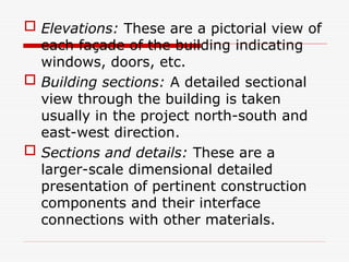  Elevations: These are a pictorial view of
each façade of the building indicating
windows, doors, etc.
 Building sections: A detailed sectional
view through the building is taken
usually in the project north-south and
east-west direction.
 Sections and details: These are a
larger-scale dimensional detailed
presentation of pertinent construction
components and their interface
connections with other materials.
 