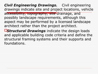 Civil Engineering Drawings. Civil engineering
drawings indicate site and project locations, vehicle
accessibility, topography, site drainage, and
possibly landscape requirements, although this
aspect may be performed by a licensed landscape
architect rather than the project architect.
Structural Drawings indicate the design loads
and applicable building code criteria and define the
structural framing systems and their supports and
foundations.
 