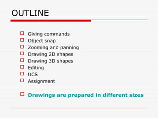 OUTLINE
 Giving commands
 Object snap
 Zooming and panning
 Drawing 2D shapes
 Drawing 3D shapes
 Editing
 UCS
 Assignment
 Drawings are prepared in different sizes
 