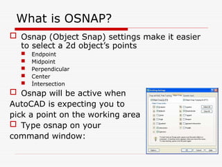 What is OSNAP?
 Osnap (Object Snap) settings make it easier
to select a 2d object’s points
 Endpoint
 Midpoint
 Perpendicular
 Center
 İntersection
 Osnap will be active when
AutoCAD is expecting you to
pick a point on the working area
 Type osnap on your
command window:
 