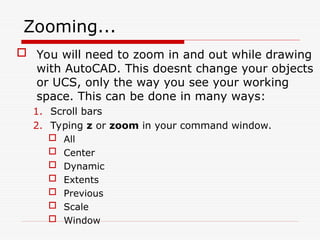 Zooming...
 You will need to zoom in and out while drawing
with AutoCAD. This doesnt change your objects
or UCS, only the way you see your working
space. This can be done in many ways:
1. Scroll bars
2. Typing z or zoom in your command window.
 All
 Center
 Dynamic
 Extents
 Previous
 Scale
 Window
 