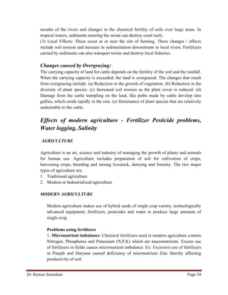 Dr. Kumar Anandam Page 10
mouths of the rivers and changes in the chemical fertility of soils over large areas. In
tropical waters, sediments entering the ocean can destroy coral reefs.
(3) Local Effects: These occur at or near the site of farming. These changes / effects
include soil erosion and increase in sedimentation downstream in local rivers. Fertilizers
carried by sediments can also transport toxins and destroy local fisheries.
Changes caused by Overgrazing:
The carrying capacity of land for cattle depends on the fertility of the soil and the rainfall.
When the carrying capacity is exceeded, the land is overgrazed. The changes that result
from overgrazing include: (a) Reduction in the growth of vegetation. (b) Reduction in the
diversity of plant species. (c) Increased soil erosion as the plant cover is reduced. (d)
Damage from the cattle trampling on the land, like paths made by cattle develop into
gullies, which erode rapidly in the rain. (e) Dominance of plant species that are relatively
undesirable to the cattle.
Effects of modern agriculture - Fertilizer Pesticide problems,
Water logging, Salinity
AGRICULTURE
Agriculture is an art, science and industry of managing the growth of plants and animals
for human use. Agriculture includes preparation of soil for cultivation of crops,
harvesting crops, breeding and raising livestock, dairying and forestry. The two major
types of agriculture are:
1. Traditional agriculture
2. Modern or Industrialized agriculture
MODERN AGRICULTURE
Modern agriculture makes use of hybrid seeds of single crop variety, technologically
advanced equipment, fertilizers, pesticides and water to produce large amounts of
single crop.
Problems using fertilizers
1. Micronutrient imbalance: Chemical fertilizers used in modern agriculture contain
Nitrogen, Phosphorus and Potassium (N,P,K) which are macronutrients. Excess use
of fertilizers in fields causes micronutrient imbalance. Ex: Excessive use of fertilizers
in Punjab and Haryana caused deficiency of micronutrient Zinc thereby affecting
productivity of soil.
 