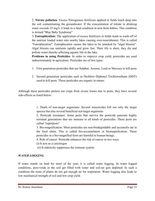 Dr. Kumar Anandam Page 11
2. Nitrate pollution: Excess Nitrogenous fertilizers applied in fields leach deep into
the soil contaminating the groundwater. If the concentration of nitrate in drinking
water exceeds 25 mg/L it leads to a fatal condition in new-born babies. This condition
is termed "Blue Baby Syndrome"
3. Eutrophication: The application of excess fertilizers in fields leads to wash off of
the nutrient loaded water into nearby lakes causing over-nourishment. This is called
"Eutrophication". Eutrophication causes the lakes to be attacked by "algal blooms".
Algal blooms use nutrients rapidly and grow fast. Their life is short, they die and
pollute water thereby affecting aquatic life in the lake.
Problems in using Pesticides: In order to improve crop yield, pesticides are used
indiscriminately in agriculture. Pesticides are of two types:
1. First generation pesticides that use Sulphur, Arsenic, Lead or Mercury to kill pests
2. Second generation pesticides such as Dichloro Diphenyl Trichloroethane (DDT)
used to kill pests. These pesticides are organic in nature.
Although these pesticides protect our crops from severe losses due to pests, they have several
side-effects as listed below:
1. Death of non-target organisms: Several insecticides kill not only the target
species but also several beneficial not target organisms
2. Pesticide resistance: Some pests that survive the pesticide generate highly
resistant generations that are immune to all kinds of pesticides. These pests are
called "superpests"
3. Bio-magnification: Most pesticides are non-biodegradable and accumulis ate in
the food chain. This is called bio-accumulation or biomagnification. These
pesticides in a bio-magnified form are harmful to human beings.
4. Risk of cancer: Pesticide enhances the risk of cancer in two ways
(i) It acts as a carcinogen
(ii) It indirectly suppresses the immune system.
WATER LOGGING
If water stands on land for most of the year, it is called water logging. In water logged
conditions, pore-voids in the soil get filled with water and soil-air gets depleted. In such a
condition the roots of plants do not get enough air for respiration. Water logging also leads to
low mechanical strength of soil and low crop yield.
 