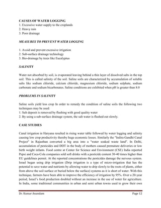 Dr. Kumar Anandam Page 12
CAUSES OF WATER LOGGING
1. Excessive water supply to the croplands
2. Heavy rain
3. Poor drainage
MEASURES TO PREVENT WATER LOGGING
1. Avoid and prevent excessive irrigation
2. Sub-surface drainage technology
3. Bio-drainage by trees like Eucalyptus
SALINITY
Water not absorbed by soil, is evaporated leaving behind a thin layer of dissolved salts in the top
soil. This is called salinity of the soil. Saline soils are characterized by accumulation of soluble
salts like sodium chloride, calcium chloride, magnesium chloride, sodium sulphate, sodium
carbonate and sodium bicarbonates. Saline conditions are exhibited when pH is greater than 8.0
PROBLEMS IN SALINITY
Saline soils yield less crop In order to remedy the condition of saline soils the following two
techniques may be used:
1. Salt deposit is removed by flushing with good quality water
2. By using a sub-surface drainage system, the salt water is flushed out slowly.
CASE STUDIES
Canal irrigation in Haryana resulted in rising water table followed by water logging and salinity
causing low crop productivity thereby huge economic losses. Similarly the "Indira Gandhi Canal
Project" in Rajasthan converted a big area into a "water soaked waste land". In Delhi,
accumulation of pesticides and DDT in the body of mothers caused premature deliveries or low
birth weight infants. Food centre at Center for Science and Environment (CSE) India reported
Pepsi and Coca-Cola companies sold soft drinks with a pesticide content 30-40 times higher than
EU guidelines permit. At the reported concentrations the pesticides damage the nervous system.
Israel began using drip irrigation (Drip irrigation is a type of micro-irrigation that has the
potential to save water and nutrients by allowing water to drip slowly to the roots of plants, either
from above the soil surface or buried below the surface) systems as it is short of water. With this
technique, farmers have been able to improve the efficiency of irrigation by 95%. Over a 20-year
period, Israel’s food production doubled without an increase in the use of water for agriculture.
In India, some traditional communities in urban and semi urban towns used to grow their own
 